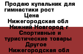 Продаю купальник для гимнастики рост 116-122 › Цена ­ 750 - Нижегородская обл., Нижний Новгород г. Спортивные и туристические товары » Другое   . Нижегородская обл.
